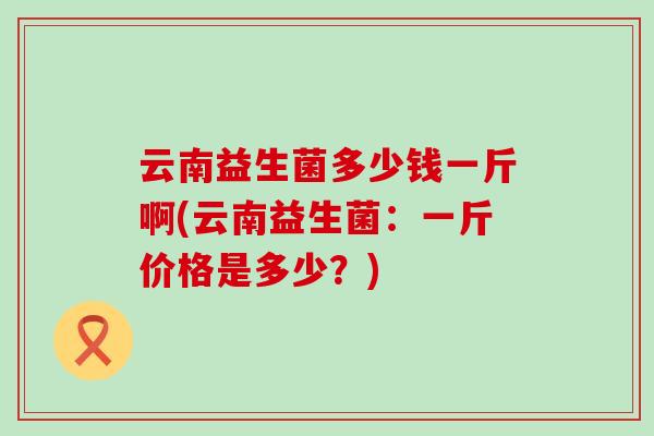 云南益生菌多少钱一斤啊(云南益生菌：一斤价格是多少？)