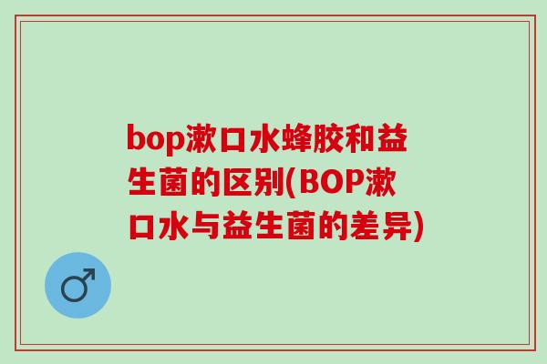 bop漱口水蜂胶和益生菌的区别(BOP漱口水与益生菌的差异)