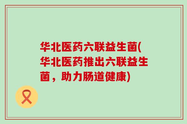 华北医药六联益生菌(华北医药推出六联益生菌，助力肠道健康)