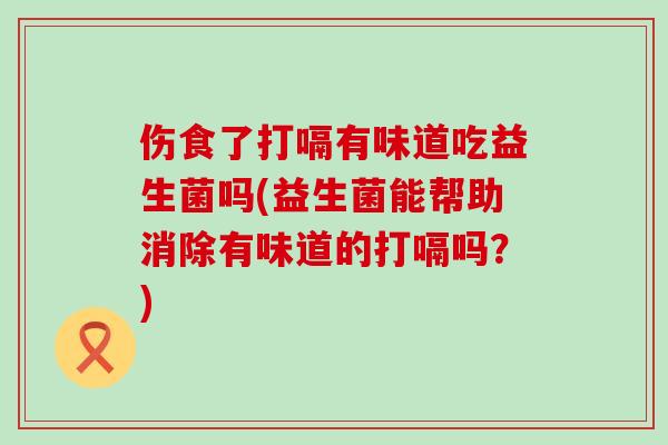 伤食了打嗝有味道吃益生菌吗(益生菌能帮助消除有味道的打嗝吗？)