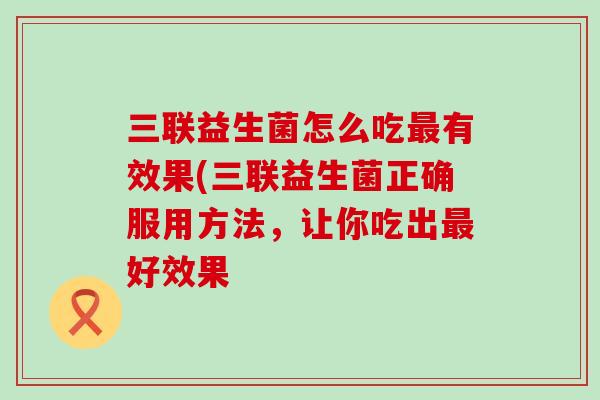 三联益生菌怎么吃最有效果(三联益生菌正确服用方法，让你吃出最好效果