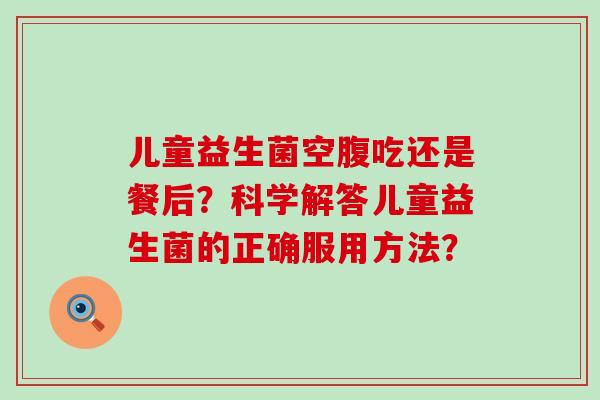 儿童益生菌空腹吃还是餐后？科学解答儿童益生菌的正确服用方法？
