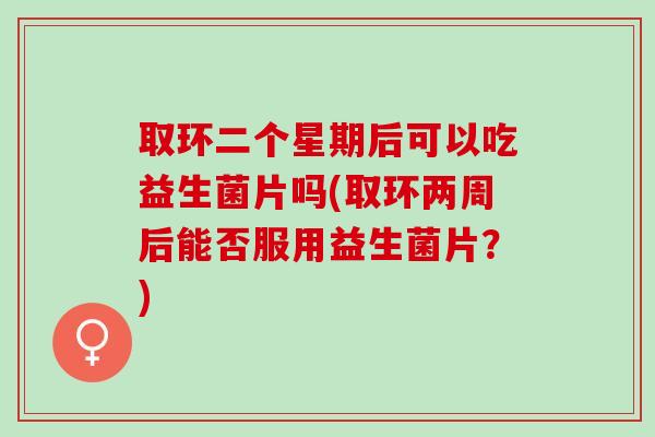 取环二个星期后可以吃益生菌片吗(取环两周后能否服用益生菌片？)