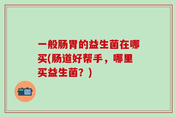 一般肠胃的益生菌在哪买(肠道好帮手，哪里买益生菌？)