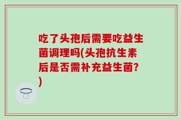 吃了头孢后需要吃益生菌调理吗(头孢抗生素后是否需补充益生菌？)
