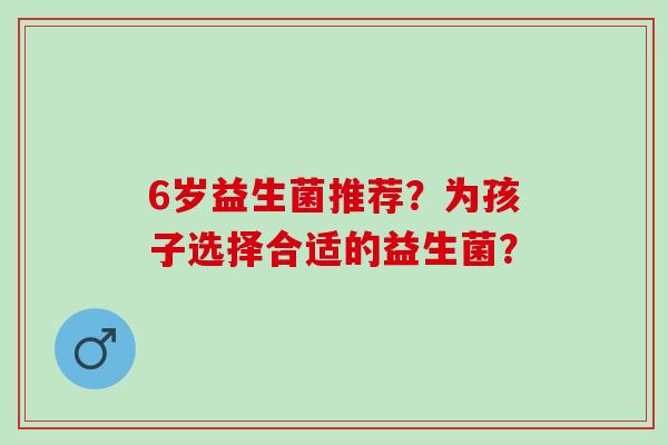 6岁益生菌推荐？为孩子选择合适的益生菌？