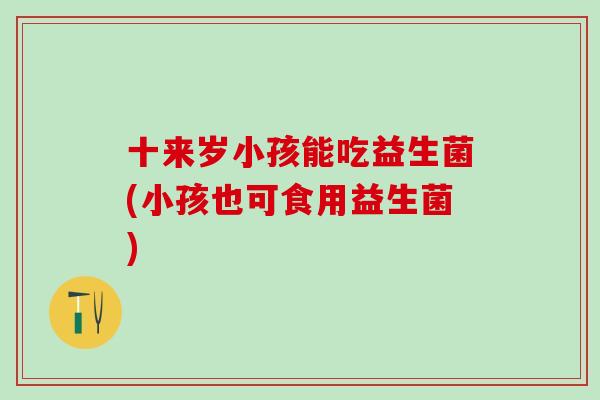 十来岁小孩能吃益生菌(小孩也可食用益生菌)