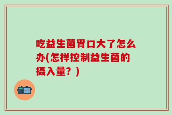 吃益生菌胃口大了怎么办(怎样控制益生菌的摄入量？)