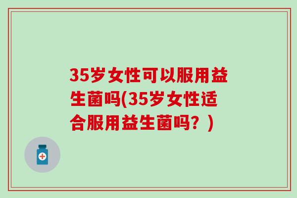 35岁女性可以服用益生菌吗(35岁女性适合服用益生菌吗？)