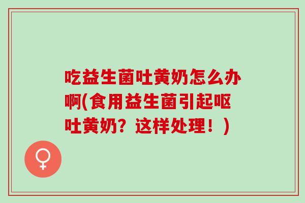 吃益生菌吐黄奶怎么办啊(食用益生菌引起呕吐黄奶？这样处理！)