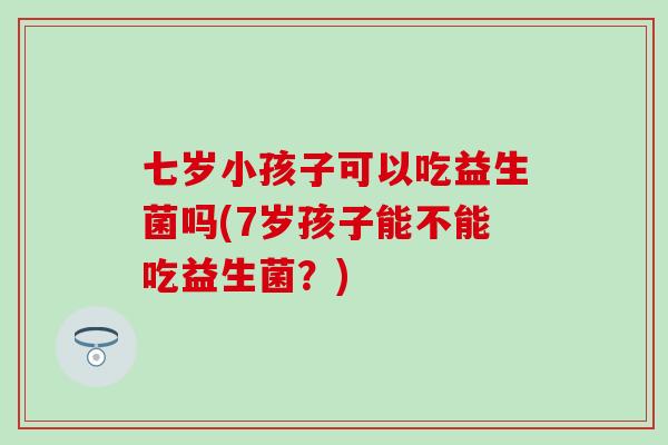 七岁小孩子可以吃益生菌吗(7岁孩子能不能吃益生菌？)