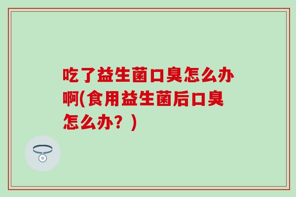 吃了益生菌口臭怎么办啊(食用益生菌后口臭怎么办？)