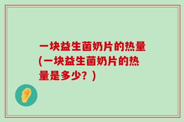 一块益生菌奶片的热量(一块益生菌奶片的热量是多少？)