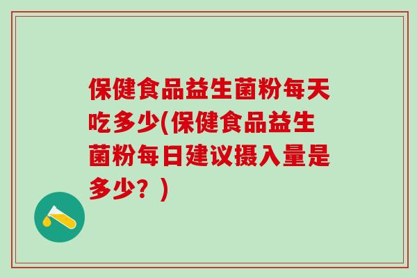 保健食品益生菌粉每天吃多少(保健食品益生菌粉每日建议摄入量是多少？)