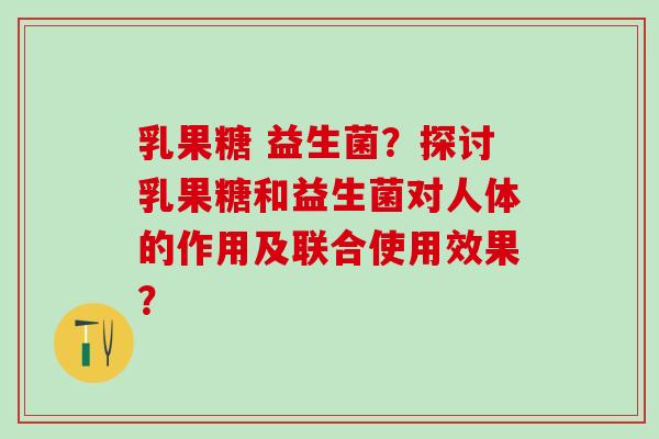 乳果糖 益生菌？探讨乳果糖和益生菌对人体的作用及联合使用效果？