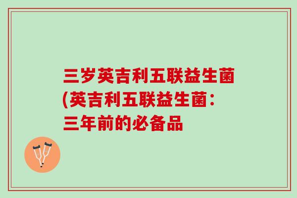 三岁英吉利五联益生菌(英吉利五联益生菌：三年前的必备品