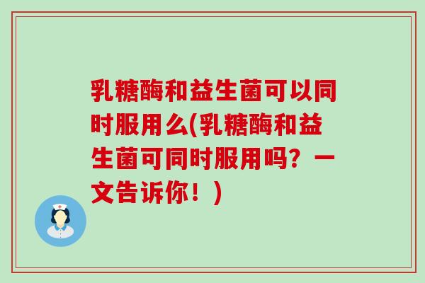 乳糖酶和益生菌可以同时服用么(乳糖酶和益生菌可同时服用吗？一文告诉你！)