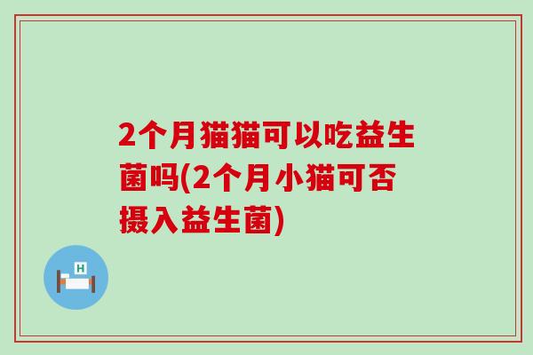 2个月猫猫可以吃益生菌吗(2个月小猫可否摄入益生菌)