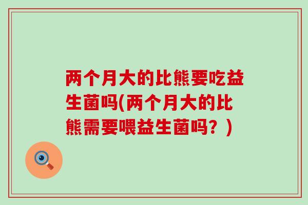 两个月大的比熊要吃益生菌吗(两个月大的比熊需要喂益生菌吗？)