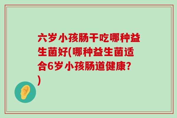 六岁小孩肠干吃哪种益生菌好(哪种益生菌适合6岁小孩肠道健康？)
