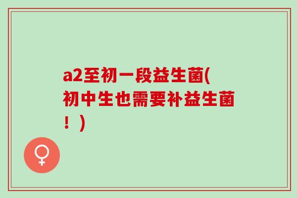 a2至初一段益生菌(初中生也需要补益生菌！)