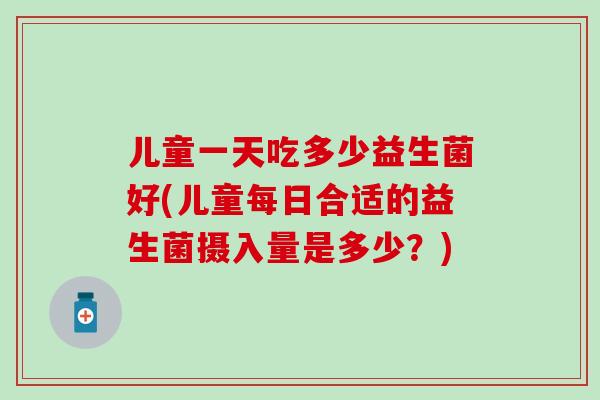 儿童一天吃多少益生菌好(儿童每日合适的益生菌摄入量是多少？)