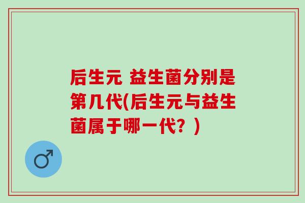 后生元 益生菌分别是第几代(后生元与益生菌属于哪一代？)