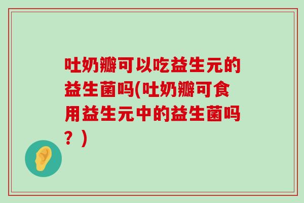 吐奶瓣可以吃益生元的益生菌吗(吐奶瓣可食用益生元中的益生菌吗？)
