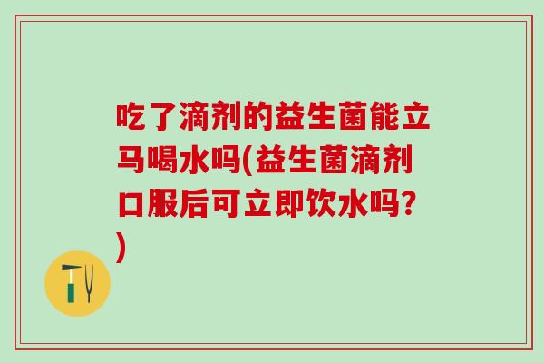 吃了滴剂的益生菌能立马喝水吗(益生菌滴剂口服后可立即饮水吗？)