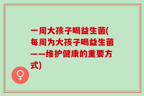 一周大孩子喝益生菌(每周为大孩子喝益生菌——维护健康的重要方式)