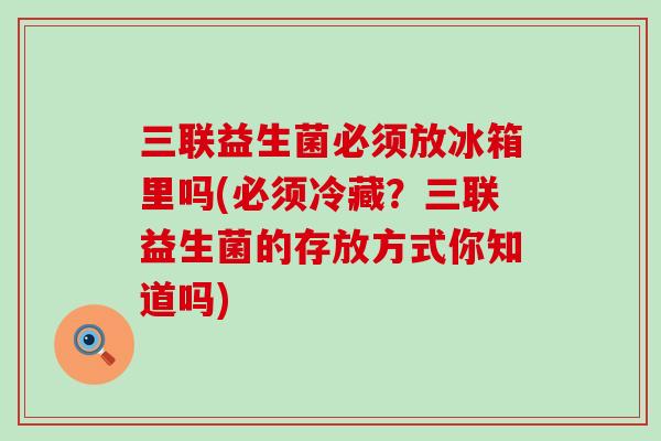 三联益生菌必须放冰箱里吗(必须冷藏？三联益生菌的存放方式你知道吗)