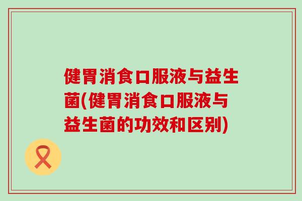 健胃消食口服液与益生菌(健胃消食口服液与益生菌的功效和区别)