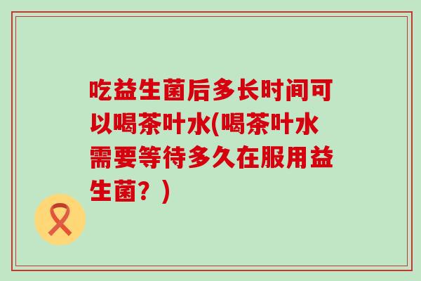 吃益生菌后多长时间可以喝茶叶水(喝茶叶水需要等待多久在服用益生菌？)