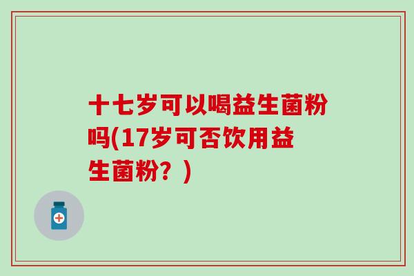 十七岁可以喝益生菌粉吗(17岁可否饮用益生菌粉？)