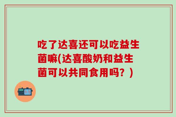 吃了达喜还可以吃益生菌嘛(达喜酸奶和益生菌可以共同食用吗?) 吃了达喜还可以吃益生菌嘛(达喜酸奶和益生菌可以共同食用吗?)