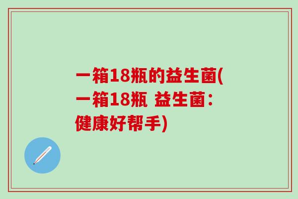 一箱18瓶的益生菌(一箱18瓶 益生菌：健康好帮手)