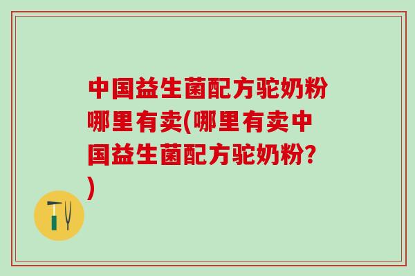中国益生菌配方驼奶粉哪里有卖(哪里有卖中国益生菌配方驼奶粉？)