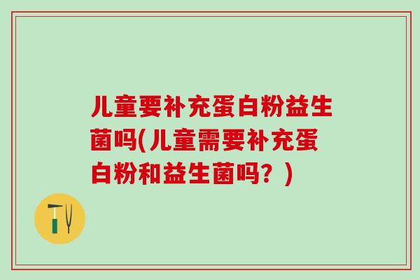 儿童要补充蛋白粉益生菌吗(儿童需要补充蛋白粉和益生菌吗？)