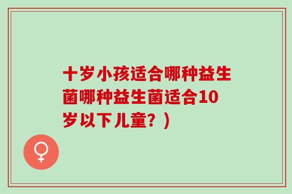 十岁小孩适合哪种益生菌哪种益生菌适合10岁以下儿童?) 十岁小孩适合哪种益生菌哪种益生菌适合10岁以下儿童?)