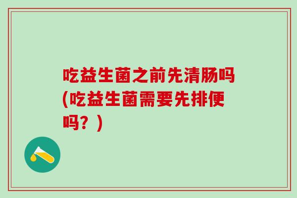 吃益生菌之前先清肠吗(吃益生菌需要先排便吗?) 吃益生菌之前先清肠吗(吃益生菌需要先排便吗?)