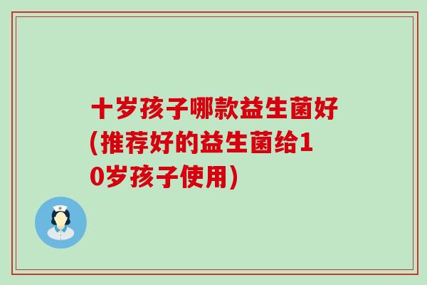 十岁孩子哪款益生菌好(推荐好的益生菌给10岁孩子使用) 十岁孩子哪款益生菌好(推荐好的益生菌给10岁孩子使用)