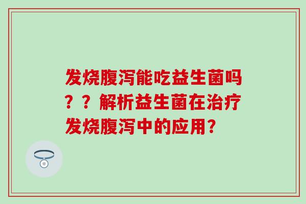 发烧腹泻能吃益生菌吗？？解析益生菌在治疗发烧腹泻中的应用？