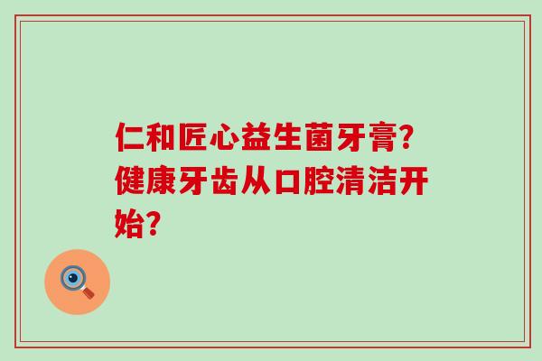 仁和匠心益生菌牙膏？健康牙齿从口腔清洁开始？