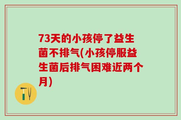73天的小孩停了益生菌不排气(小孩停服益生菌后排气困难近两个月)