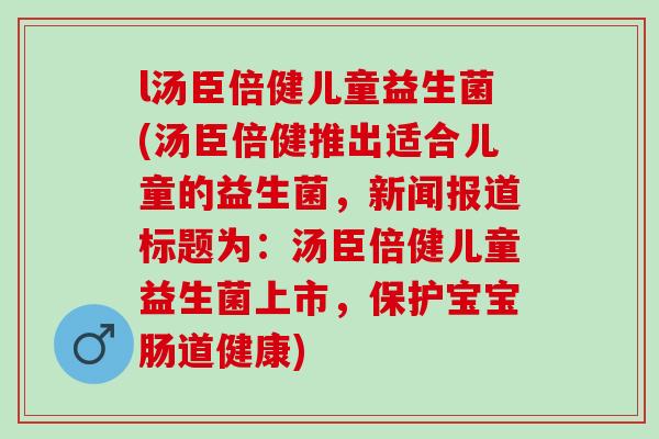 l汤臣倍健儿童益生菌(汤臣倍健推出适合儿童的益生菌,新闻报道标题为:汤臣倍健儿童益生菌上市,保护宝宝肠道健康) l汤臣倍健儿童益生菌(汤臣倍健推出适合儿童的益生菌,新闻报道标题为:汤臣倍健儿童益生菌上市,保护宝宝肠道健康)
