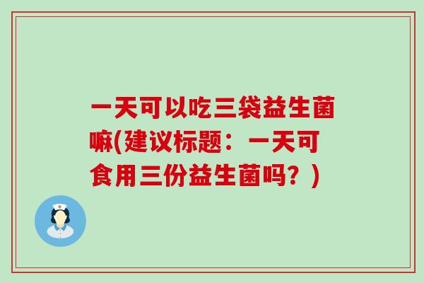 一天可以吃三袋益生菌嘛(建议标题：一天可食用三份益生菌吗？)