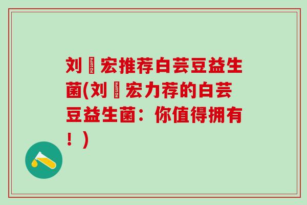 刘畊宏推荐白芸豆益生菌(刘畊宏力荐的白芸豆益生菌:你值得拥有!) 刘畊宏推荐白芸豆益生菌(刘畊宏力荐的白芸豆益生菌:你值得拥有!)