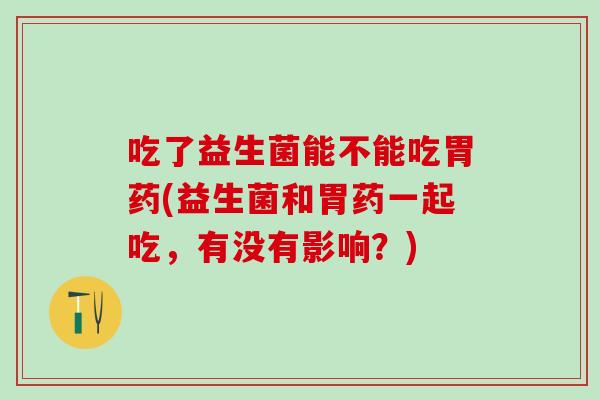 吃了益生菌能不能吃胃药(益生菌和胃药一起吃，有没有影响？)