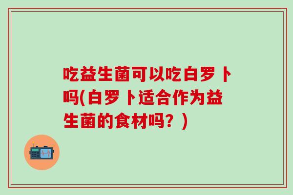 吃益生菌可以吃白罗卜吗(白罗卜适合作为益生菌的食材吗？)