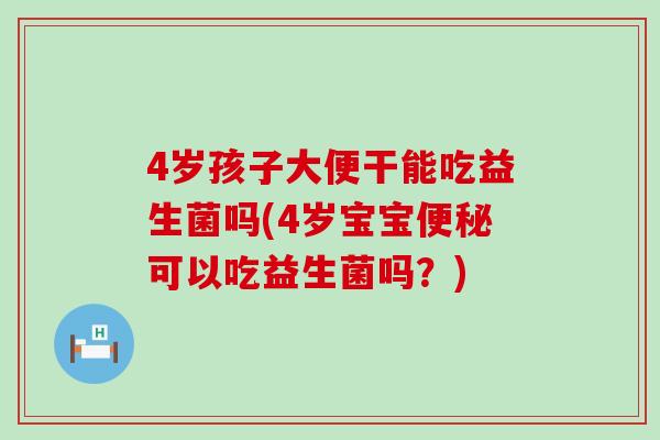 4岁孩子大便干能吃益生菌吗(4岁宝宝便秘可以吃益生菌吗？)